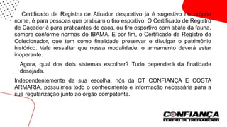 O Certificado de Registro de Atirador desportivo já é sugestivo no próprio
nome, é para pessoas que praticam o tiro esportivo. O Certificado de Registro
de Caçador é para praticantes de caça, ou tiro esportivo com abate da fauna,
sempre conforme normas do IBAMA. E por fim, o Certificado de Registro de
Colecionador, que tem como finalidade preservar e divulgar o patrimônio
histórico. Vale ressaltar que nessa modalidade, o armamento deverá estar
inoperante.
 Agora, qual dos dois sistemas escolher? Tudo dependerá da finalidade
desejada.
Independentemente da sua escolha, nós da CT CONFIANÇA E COSTA
ARMARIA, possuímos todo o conhecimento e informação necessária para a
sua regularização junto ao órgão competente.
 
