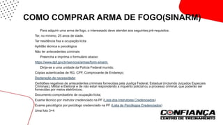 COMO COMPRAR ARMA DE FOGO(SINARM)
 Para adquirir uma arma de fogo, o interessado deve atender aos seguintes pré-requisitos:
Ter, no mínimo, 25 anos de idade.
Ter residência fixa e ocupação lícita
Aptidão técnica e psicológica
Não ter antecedentes criminais
 Preencha e imprima o formulário abaixo:
https://www.dpf.gov.br/servicos/armas/form-sinarm
 Dirija-se a uma unidade da Polícia Federal munido:
Cópias autenticadas de RG, CPF, Comprovante de Endereço;
Declaração de necessidade;
Certidões negativas de antecedentes criminais fornecidas pela Justiça Federal, Estadual (incluindo Juizados Especiais
Criminais), Militar e Eleitoral e de não estar respondendo a inquérito policial ou a processo criminal, que poderão ser
fornecidas por meios eletrônicos;
Documento comprobatório de ocupação lícita;
Exame técnico por instrutor credenciado na PF (Lista dos Instrutores Credenciados)
Exame psicológico por psicólogo credenciado na PF (Lista de Psicólogos Credenciados)
Uma foto 3×4
 