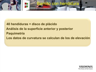 Barrido con hendidura
40 hendiduras + disco de plácido
Análisis de la superficie anterior y posterior
Paquimetría
Los datos de curvatura se calculan de los de elevación
 