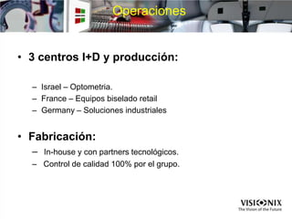 Operaciones
• 3 centros I+D y producción:
– Israel – Optometria.
– France – Equipos biselado retail
– Germany – Soluciones industriales
• Fabricación:
– In-house y con partners tecnológicos.
– Control de calidad 100% por el grupo.
 
