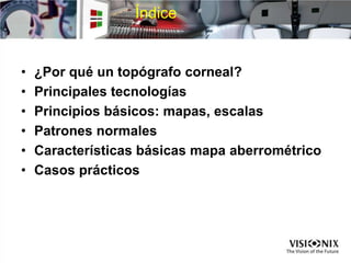 Índice
• ¿Por qué un topógrafo corneal?
• Principales tecnologías
• Principios básicos: mapas, escalas
• Patrones normales
• Características básicas mapa aberrométrico
• Casos prácticos
 