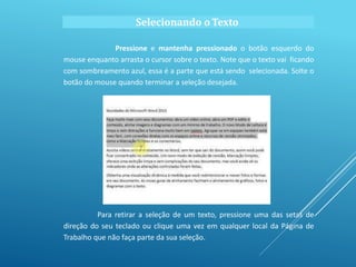 Selecionando o Texto
Pressione e mantenha pressionado o botão esquerdo do
mouse enquanto arrasta o cursor sobre o texto. Note que o texto vai ficando
com sombreamento azul, essa é a parte que está sendo selecionada. Solte o
botão do mouse quando terminar a seleção desejada.
Para retirar a seleção de um texto, pressione uma das setas de
direção do seu teclado ou clique uma vez em qualquer local da Página de
Trabalho que não faça parte da sua seleção.
 