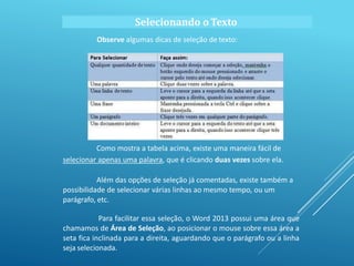 Observe algumas dicas de seleção de texto:
Como mostra a tabela acima, existe uma maneira fácil de
selecionar apenas uma palavra, que é clicando duas vezes sobre ela.
Além das opções de seleção já comentadas, existe também a
possibilidade de selecionar várias linhas ao mesmo tempo, ou um
parágrafo, etc.
Para facilitar essa seleção, o Word 2013 possui uma área que
chamamos de Área de Seleção, ao posicionar o mouse sobre essa área a
seta fica inclinada para a direita, aguardando que o parágrafo ou a linha
seja selecionada.
Selecionando o Texto
 