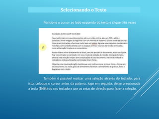 Posicione o cursor ao lado esquerdo do texto e clique três vezes
Também é possível realizar uma seleção através do teclado, para
isto, coloque o cursor antes da palavra, logo em seguida, deixe pressionada
a tecla (Shift) do seu teclado e use as setas de direção para fazer a seleção.
Selecionando o Texto
 