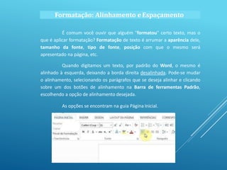 Formatação: Alinhamento eEspaçamento
É comum você ouvir que alguém "formatou" certo texto, mas o
que é aplicar formatação? Formatação de texto é arrumar a aparência dele,
tamanho da fonte, tipo de fonte, posição com que o mesmo será
apresentado na página, etc.
Quando digitamos um texto, por padrão do Word, o mesmo é
alinhado à esquerda, deixando a borda direita desalinhada. Pode-se mudar
o alinhamento, selecionando os parágrafos que se deseja alinhar e clicando
sobre um dos botões de alinhamento na Barra de ferramentas Padrão,
escolhendo a opção de alinhamento desejada.
As opções se encontram na guia Página Inicial.
 