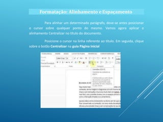 Formatação: Alinhamento eEspaçamento
Para alinhar um determinado parágrafo, deve-se antes posicionar
o cursor sobre qualquer ponto do mesmo. Vamos agora aplicar o
alinhamento Centralizar no título do documento.
Posicione o cursor na linha referente ao título. Em seguida, clique
sobre o botão Centralizar na guia Página Inicial
 