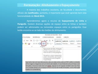 A maioria dos trabalhos escolares, de faculdade e documentos
oficiais são Justificados, portanto, é importante que você aprenda bem esta
funcionalidade do Word 2013.
Aprenderemos agora o recurso de Espaçamento de Linha e
Parágrafo. Existem diversas opções de espaço entre as linhas e também
podem ser adicionados ou removidos espaços entre os parágrafos. Esse
botão encontra-se ao lado dos botões de alinhamento.
Formatação: Alinhamento eEspaçamento
 