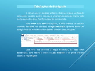 Tabulações do Parágrafo
É comum que as pessoas utilizem a tecla de espaço do teclado
para aplicar espaços, porém, esta não é uma forma precisa de realizar esta
tarefa, podendo o texto ficar formatado de forma errada.
Para evitar esses erros de espaços, o Word oferece um recurso
chamado de Recuo, fica localizado na régua horizontal e permite definir um
espaço inicial da primeira linha ou demais linhas de cada parágrafo.
Caso você não encontre a Régua horizontal, ela pode estar
desabilitada, para habilitá-la clique na guia Exibição e no grupo Mostrar
escolha a opção Régua.
 