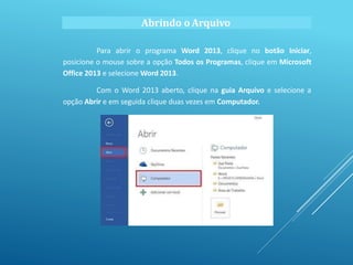 Abrindo o Arquivo
Para abrir o programa Word 2013, clique no botão Iniciar,
posicione o mouse sobre a opção Todos os Programas, clique em Microsoft
Office 2013 e selecione Word 2013.
Com o Word 2013 aberto, clique na guia Arquivo e selecione a
opção Abrir e em seguida clique duas vezes em Computador.
 