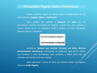 Formatação: Negrito, Itálico eSublinhado
Vamos conhecer agora os botões para a configuração de um
texto, são eles: Negrito, Itálico e Sublinhado.
Essas opções nos auxiliam a destacar um texto em um
documento. Quando formatado em Negrito, o texto fica mais espesso e
escuro, dando assim um destaque maior à palavra ou frase formatada.
Observe abaixo a ilustração:
Lembre-se: Sempre que precisar formatar um texto, deve-se
primeiramente selecioná-lo, informando ao programa qual será o trecho
que receberá a nova formatação, caso contrário, o Word 2013 não irá
entender qual tarefa você quer realizar.
Após selecionar a parte do texto que deseja colocar em negrito,
clique no botão Negrito.
 