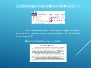 Formatação: Negrito, Itálico eSublinhado
Você também pode aplicar a formatação em negrito através das
teclas de atalho, pressione e mantenha pressionada a tecla (Ctrl) do seu
teclado e aperte "N"
Observe um texto com o título em Negrito:
 