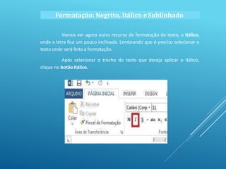 Vamos ver agora outro recurso de formatação de texto, o Itálico,
onde a letra fica um pouco inclinada. Lembrando que é preciso selecionar o
texto onde será feita a formatação.
Após selecionar o trecho do texto que deseja aplicar o Itálico,
clique no botão Itálico.
Formatação: Negrito, Itálico eSublinhado
 
