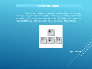 Cursor deEdição
Sempre que precisamos fazer alguma mudança no texto ou inserir
um novo texto, devemos antes definir o local que será feita determinada
mudança. Para isto, fazemos uso do cursor de edição que pode ser
movimentado pelo texto utilizando o mouse ou as setas do seu teclado:
posicionado
 