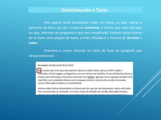 Selecionando o Texto
Para aplicar certa formatação sobre um texto, ou seja, alterar o
tamanho da letra, cor, etc. é preciso selecionar o trecho que será alterado,
ou seja, informar ao programa o que será modificado. Existem várias formas
de se fazer uma seleção de texto, a mais utilizada é o recurso de Arrastar e
soltar.
Posicione o cursor clicando no início da frase do parágrafo que
deseja selecionar.
 