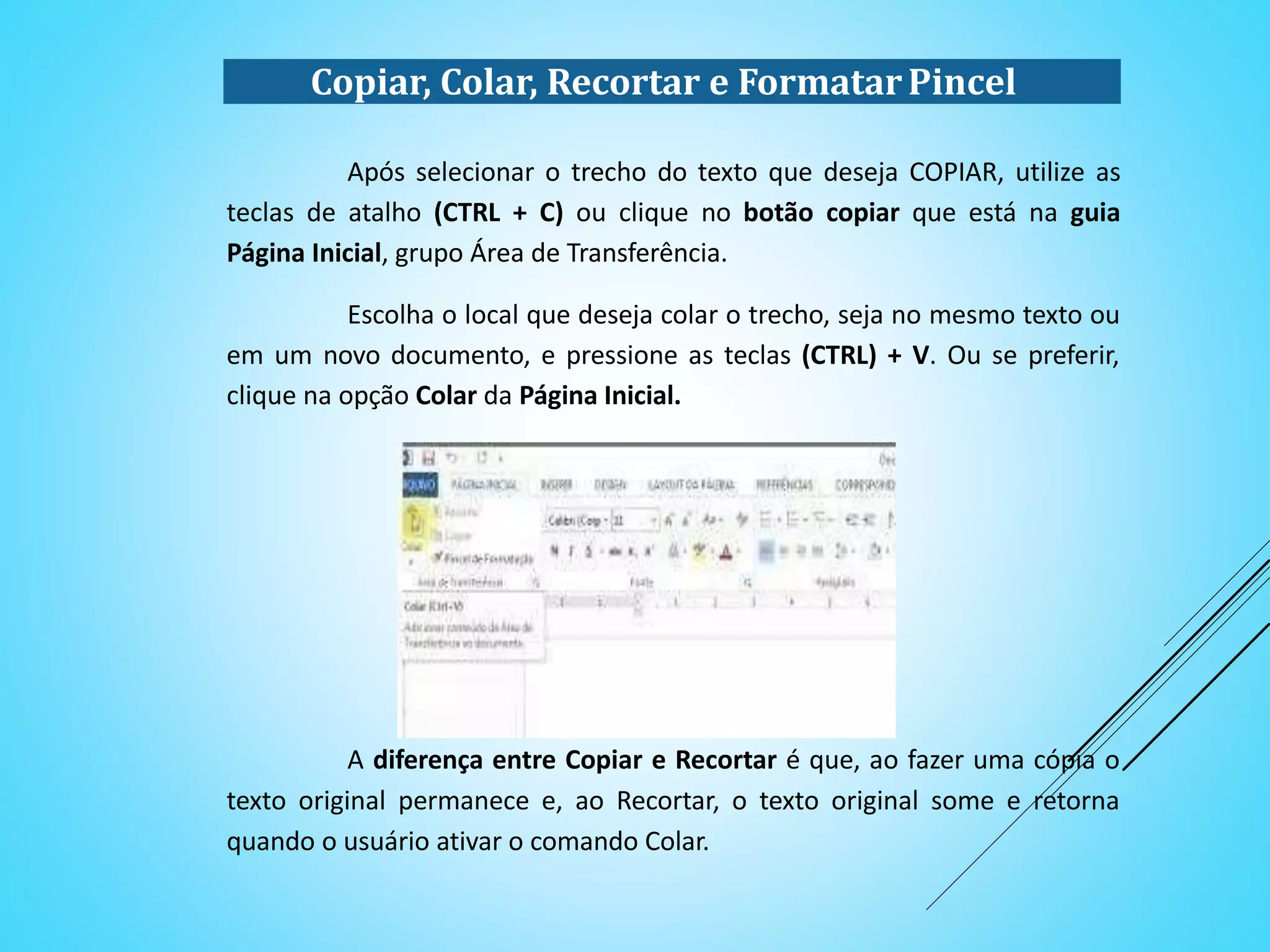 Copiar, Colar, Recortar e FormatarPincel
Após selecionar o trecho do texto que deseja COPIAR, utilize as
teclas de atalho (CTRL + C) ou clique no botão copiar que está na guia
Página Inicial, grupo Área de Transferência.
Escolha o local que deseja colar o trecho, seja no mesmo texto ou
em um novo documento, e pressione as teclas (CTRL) + V. Ou se preferir,
clique na opção Colar da Página Inicial.
A diferença entre Copiar e Recortar é que, ao fazer uma cópia o
texto original permanece e, ao Recortar, o texto original some e retorna
quando o usuário ativar o comando Colar.
 