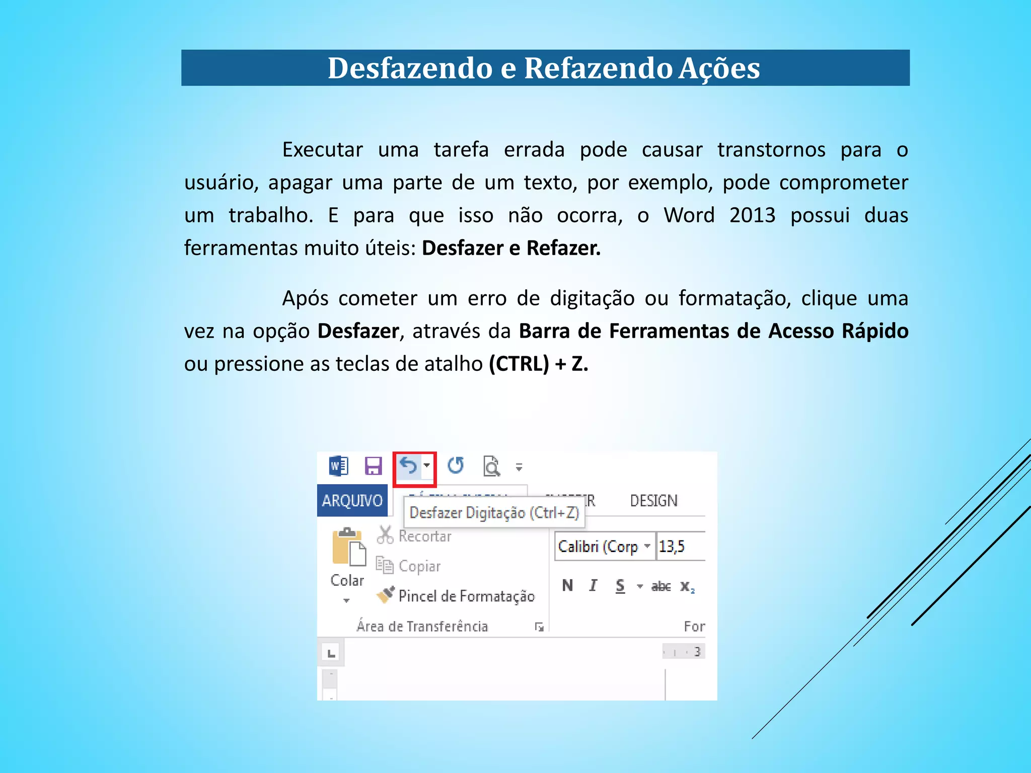 Desfazendo e RefazendoAções
Executar uma tarefa errada pode causar transtornos para o
usuário, apagar uma parte de um texto, por exemplo, pode comprometer
um trabalho. E para que isso não ocorra, o Word 2013 possui duas
ferramentas muito úteis: Desfazer e Refazer.
Após cometer um erro de digitação ou formatação, clique uma
vez na opção Desfazer, através da Barra de Ferramentas de Acesso Rápido
ou pressione as teclas de atalho (CTRL) + Z.
 