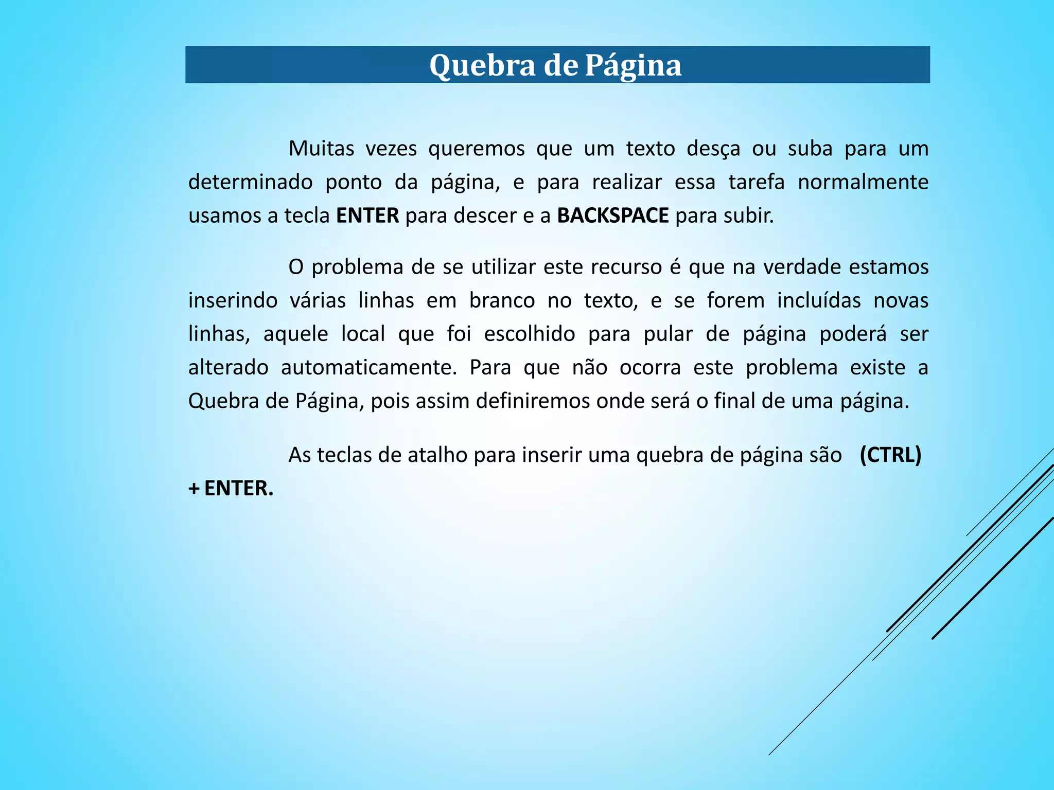 Quebra de Página
Muitas vezes queremos que um texto desça ou suba para um
determinado ponto da página, e para realizar essa tarefa normalmente
usamos a tecla ENTER para descer e a BACKSPACE para subir.
O problema de se utilizar este recurso é que na verdade estamos
inserindo várias linhas em branco no texto, e se forem incluídas novas
linhas, aquele local que foi escolhido para pular de página poderá ser
alterado automaticamente. Para que não ocorra este problema existe a
Quebra de Página, pois assim definiremos onde será o final de uma página.
As teclas de atalho para inserir uma quebra de página são (CTRL)
+ ENTER.
 
