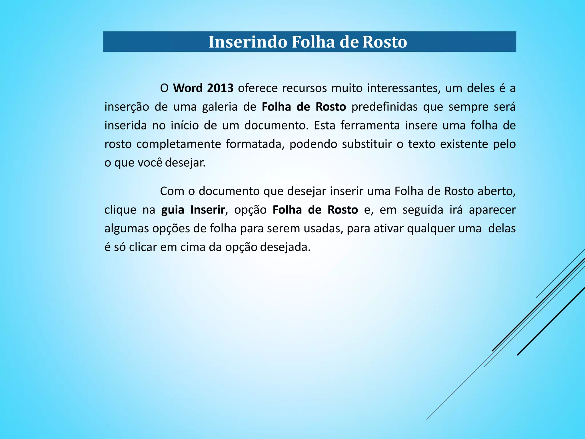Inserindo Folha de Rosto
O Word 2013 oferece recursos muito interessantes, um deles é a
inserção de uma galeria de Folha de Rosto predefinidas que sempre será
inserida no início de um documento. Esta ferramenta insere uma folha de
rosto completamente formatada, podendo substituir o texto existente pelo
o que você desejar.
Com o documento que desejar inserir uma Folha de Rosto aberto,
clique na guia Inserir, opção Folha de Rosto e, em seguida irá aparecer
algumas opções de folha para serem usadas, para ativar qualquer uma delas
é só clicar em cima da opção desejada.
 