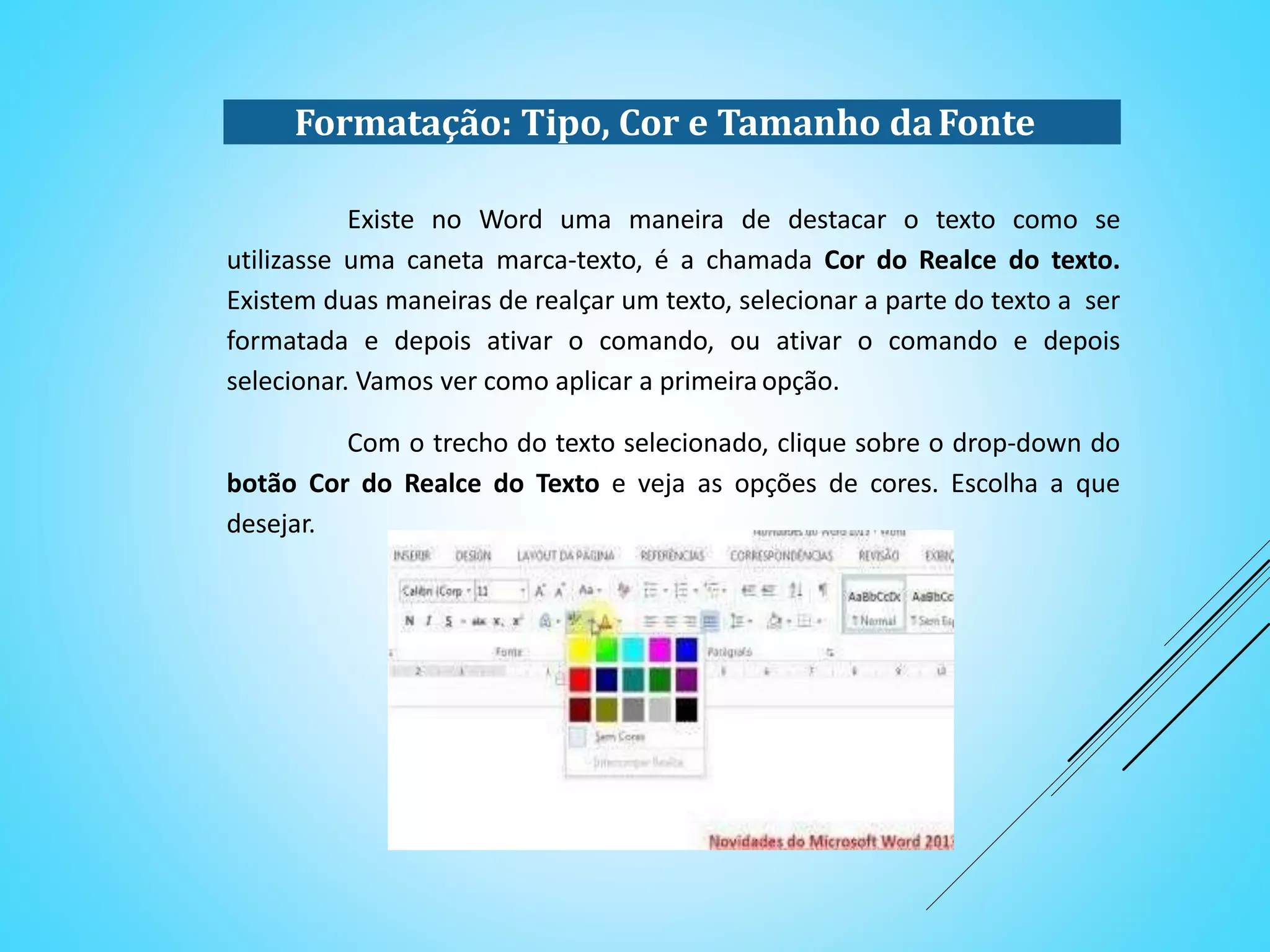 Formatação: Tipo, Cor e Tamanho daFonte
Existe no Word uma maneira de destacar o texto como se
utilizasse uma caneta marca-texto, é a chamada Cor do Realce do texto.
Existem duas maneiras de realçar um texto, selecionar a parte do texto a ser
formatada e depois ativar o comando, ou ativar o comando e depois
selecionar. Vamos ver como aplicar a primeira opção.
Com o trecho do texto selecionado, clique sobre o drop-down do
botão Cor do Realce do Texto e veja as opções de cores. Escolha a que
desejar.
 