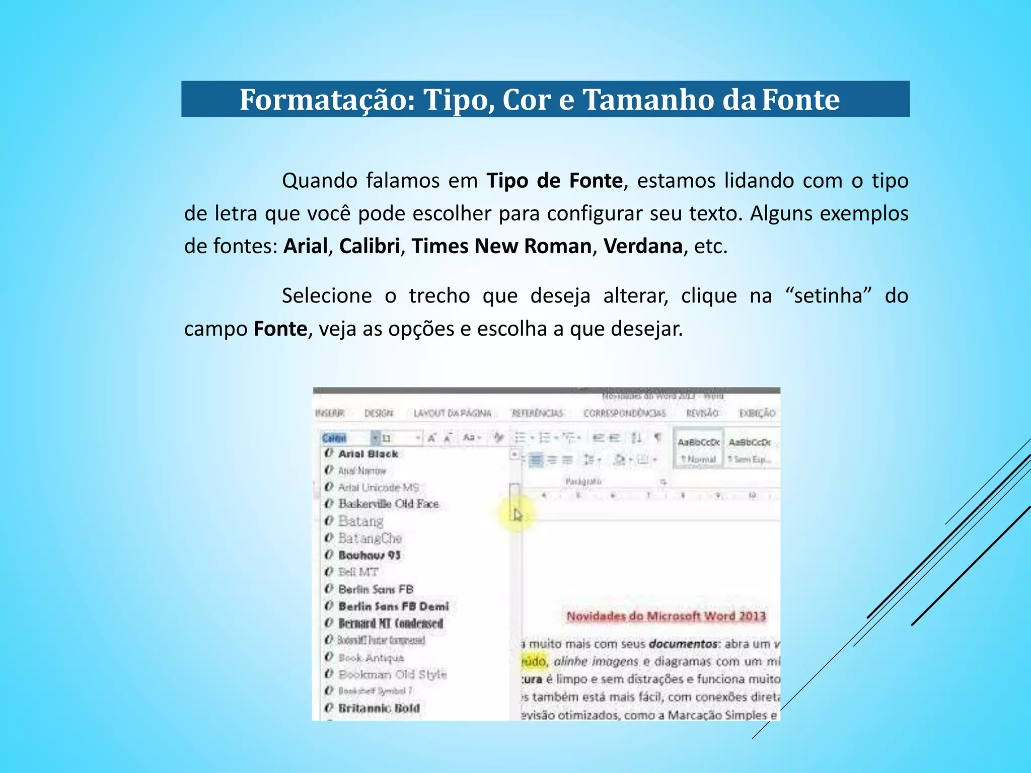Quando falamos em Tipo de Fonte, estamos lidando com o tipo
de letra que você pode escolher para configurar seu texto. Alguns exemplos
de fontes: Arial, Calibri, Times New Roman, Verdana, etc.
Selecione o trecho que deseja alterar, clique na “setinha” do
campo Fonte, veja as opções e escolha a que desejar.
Formatação: Tipo, Cor e Tamanho daFonte
 