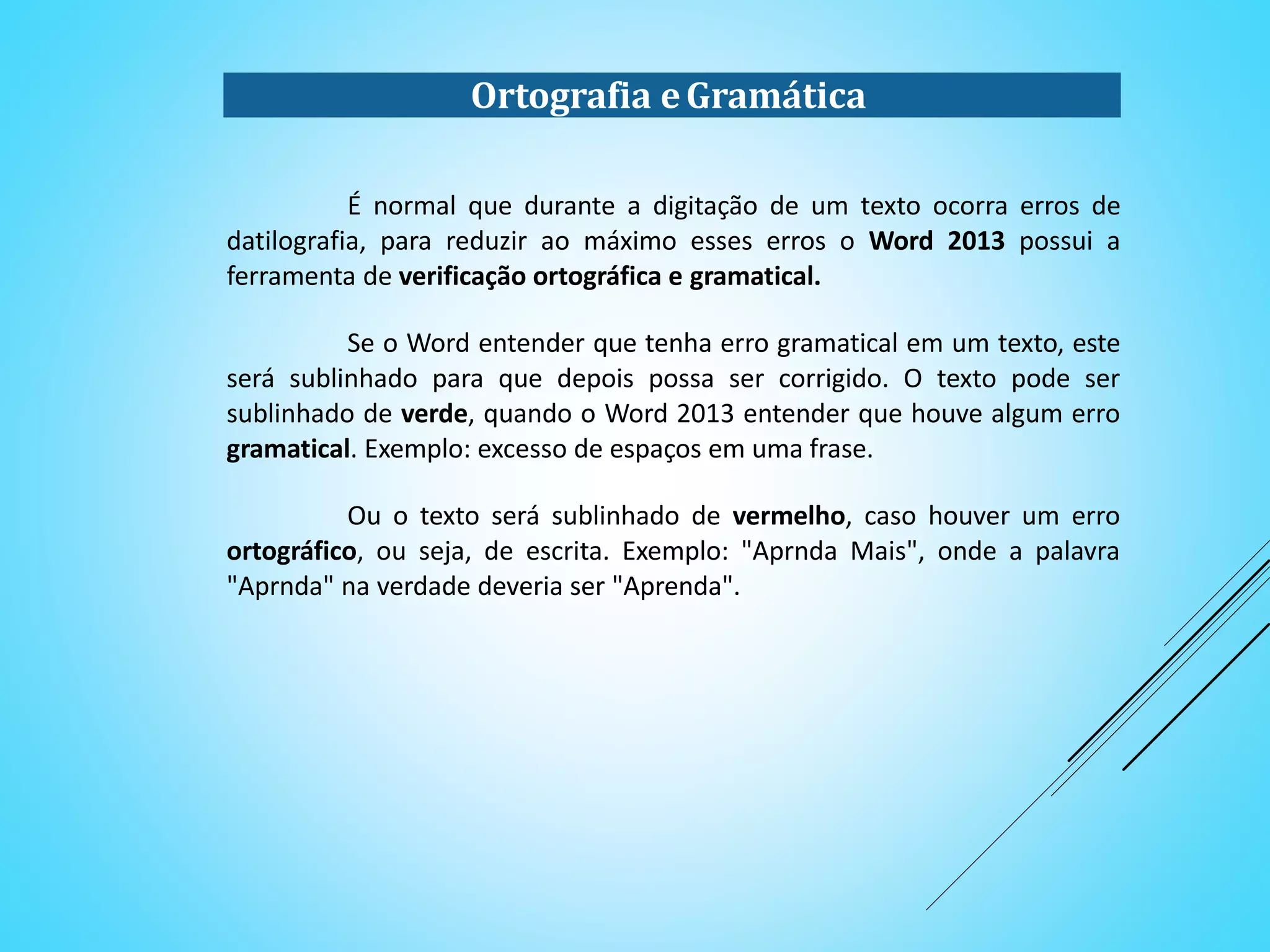 Ortografia eGramática
É normal que durante a digitação de um texto ocorra erros de
datilografia, para reduzir ao máximo esses erros o Word 2013 possui a
ferramenta de verificação ortográfica e gramatical.
Se o Word entender que tenha erro gramatical em um texto, este
será sublinhado para que depois possa ser corrigido. O texto pode ser
sublinhado de verde, quando o Word 2013 entender que houve algum erro
gramatical. Exemplo: excesso de espaços em uma frase.
Ou o texto será sublinhado de vermelho, caso houver um erro
ortográfico, ou seja, de escrita. Exemplo: "Aprnda Mais", onde a palavra
"Aprnda" na verdade deveria ser "Aprenda".
 