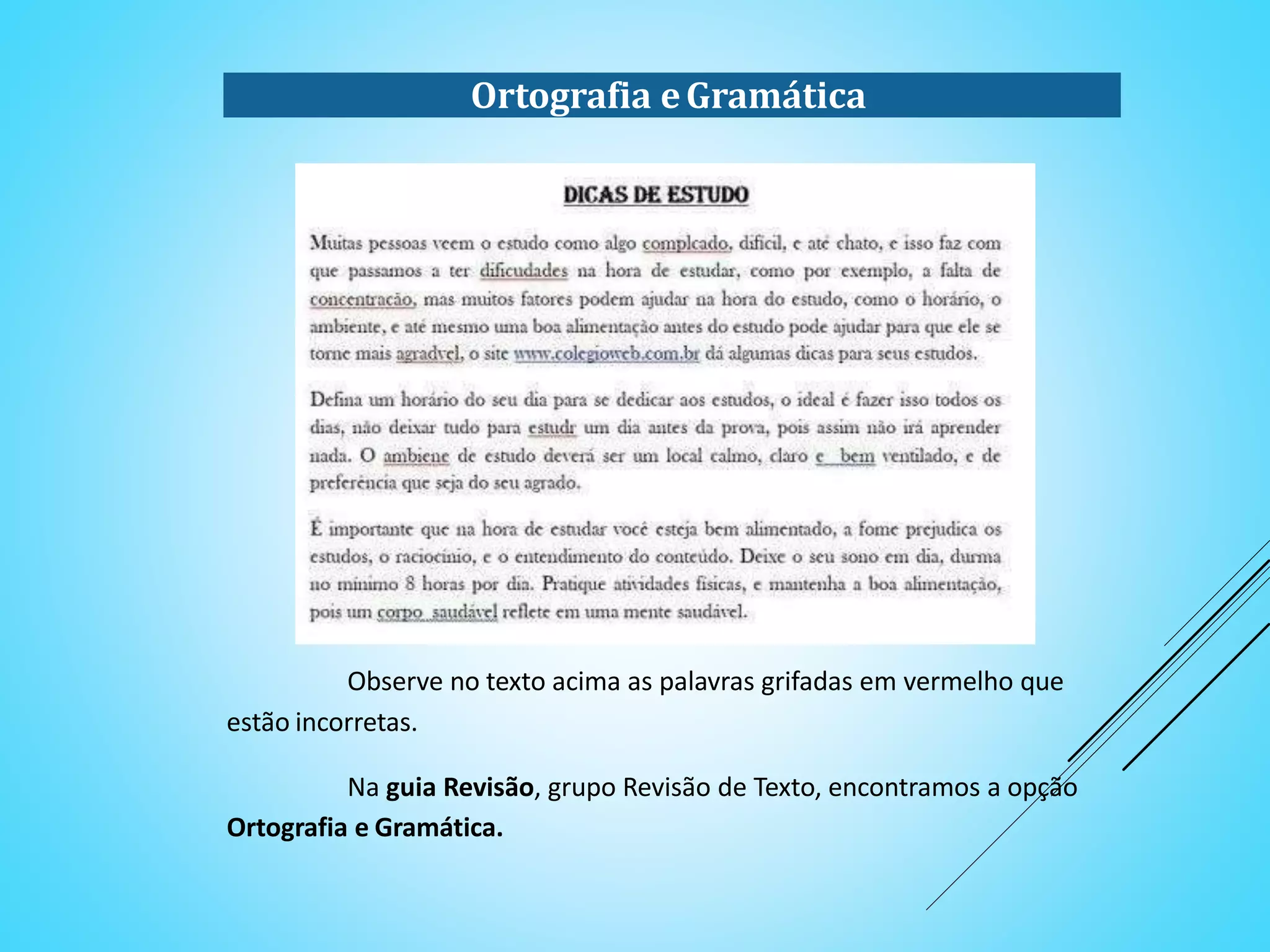 Ortografia eGramática
Observe no texto acima as palavras grifadas em vermelho que
estão incorretas.
Na guia Revisão, grupo Revisão de Texto, encontramos a opção
Ortografia e Gramática.
 