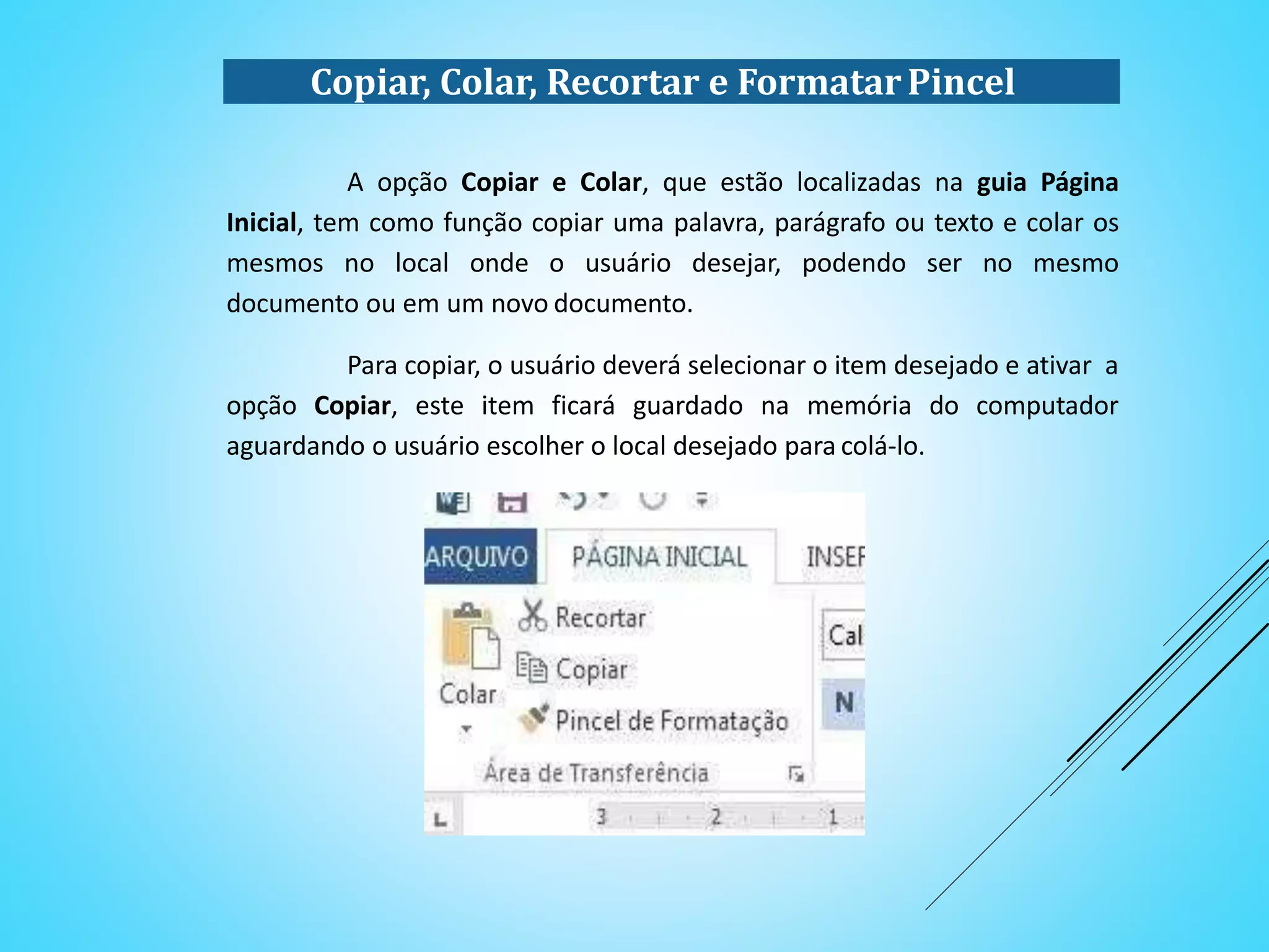 Copiar, Colar, Recortar e FormatarPincel
A opção Copiar e Colar, que estão localizadas na guia Página
Inicial, tem como função copiar uma palavra, parágrafo ou texto e colar os
mesmos no local onde o usuário desejar, podendo ser no mesmo
documento ou em um novo documento.
Para copiar, o usuário deverá selecionar o item desejado e ativar a
opção Copiar, este item ficará guardado na memória do computador
aguardando o usuário escolher o local desejado para colá-lo.
 