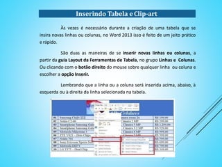 Às vezes é necessário durante a criação de uma tabela que se insira novas
linhas ou colunas, no Word 2013 isso é feito de um jeito prático e rápido.
São duas as maneiras de se inserir novas linhas ou colunas, a partir da
guia Layout da Ferramentas de Tabela, no grupo Linhas e Colunas. Ou clicando com
o botão direito do mouse sobre qualquer linha ou coluna e escolher a opção Inserir.
Lembrando que a linha ou a coluna será inserida acima, abaixo, à
esquerda ou à direita da linha selecionada na tabela.
Inserindo Tabela e Clip-art
 