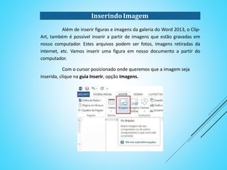InserindoImagem
Além de inserir figuras e imagens da galeria do Word 2013, o Clip-
Art, também é possível inserir a partir de imagens que estão gravadas em
nosso computador. Estes arquivos podem ser fotos, imagens retiradas da
internet, etc. Vamos inserir uma figura em nosso documento a partir do
computador.
Com o cursor posicionado onde queremos que a imagem seja
inserida, clique na guia Inserir, opção Imagens.
 