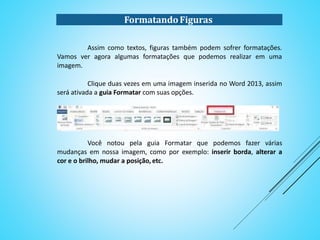 FormatandoFiguras
Assim como textos, figuras também podem sofrer formatações.
Vamos ver agora algumas formatações que podemos realizar em uma
imagem.
Clique duas vezes em uma imagem inserida no Word 2013, assim
será ativada a guia Formatar com suas opções.
Você notou pela guia Formatar que podemos fazer várias
mudanças em nossa imagem, como por exemplo: inserir borda, alterar a
cor e o brilho, mudar a posição, etc.
 