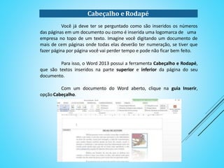 Cabeçalho e Rodapé
Você já deve ter se perguntado como são inseridos os números das páginas
em um documento ou como é inserida uma logomarca de uma
empresa no topo de um texto. Imagine você digitando um documento de mais de cem
páginas onde todas elas deverão ter numeração, se tiver que fazer página por página
você vai perder tempo e pode não ficar bem feito.
Para isso, o Word 2013 possui a ferramenta Cabeçalho e Rodapé, que são
textos inseridos na parte superior e inferior da página do seu documento.
Com um documento do Word aberto, clique na guia Inserir, opção
Cabeçalho.
 