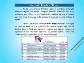 Inserindo Tabela e Clip-art
Tabela é um conjunto de linhas e colunas permitindo a inserção de textos
e figuras lado a lado. Cada parte da tabela é chamada de Célula, onde cada uma
poderá ter uma formatação específica, ou seja, é possível que uma célula tenha seu
texto alinhado à esquerda e outra alinhada à direita.
Definido por muitos como um "bicho de sete cabeças", a inserção de
tabela no Word 2013 é muito simples, onde o usuário não precisa dominar bem o
Word para conseguir modelar uma tabela, deixando-a organizada e com uma ótima
aparência. No exemplo abaixo, temos uma tabela de preços de celulares de uma
determinadaloja.
 