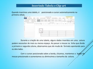 Quando inserimos uma tabela, é posicionado o cursor automaticamente na
primeira célula.
Durante a criação de uma tabela, alguns dados inseridos em uma coluna
podem necessitar de mais ou menos espaço. Ao passar o mouse na linha que divide
a primeira e segunda coluna, observamos que ele muda de formato apontando para
os dois lados.
Com o cursor posicionado sobre a borda, clicamos, mantemos o botão do
mouse pressionado e aumentamos ou diminuímos o tamanho da coluna.
Inserindo Tabela e Clip-art
 