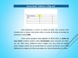 Para posicionar o cursor na célula ao lado, sem precisar ficar
clicando com o mouse, você pode utilizar as setas de direção do teclado ou
pressionar a tecla (TAB).
Assim como qualquer texto digitado no Word 2013, os dados de
uma tabela também podem sofrer formatações como tamanho da fonte,
cor, etc. Além disso, podemos inserir imagens em uma célula da tabela,
essas imagens podem ser do computador ou a partir do Clip-art, que é uma
biblioteca de imagens do Word que podem ser vetorial (desenhos) ou fotos.
Inserindo Tabela e Clip-art
 