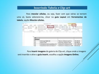 Para mesclar células, ou seja, fazer com que várias se tornem
uma só, basta selecioná-las, clicar na guia Layout em Ferramentas de
tabela, opção Mesclar células.
Para inserir imagens da galeria do Clip-art, clique onde a imagem
será inserida e ative a guia Inserir, escolha a opção Imagens Online.
Inserindo Tabela e Clip-art
 