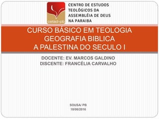 DOCENTE: EV. MARCOS GALDINO
DISCENTE: FRANCÉLIA CARVALHO
SOUSA/ PB
18/06/2016
CURSO BÁSICO EM TEOLOGIA
GEOGRAFIA BIBLICA
A PALESTINA DO SECULO I
 