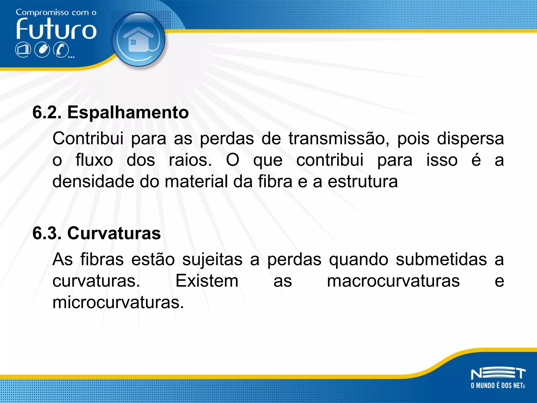 6.2. Espalhamento
Contribui para as perdas de transmissão, pois dispersa
o fluxo dos raios. O que contribui para isso é a
densidade do material da fibra e a estrutura
6.3. Curvaturas
As fibras estão sujeitas a perdas quando submetidas a
curvaturas. Existem as macrocurvaturas e
microcurvaturas.
 