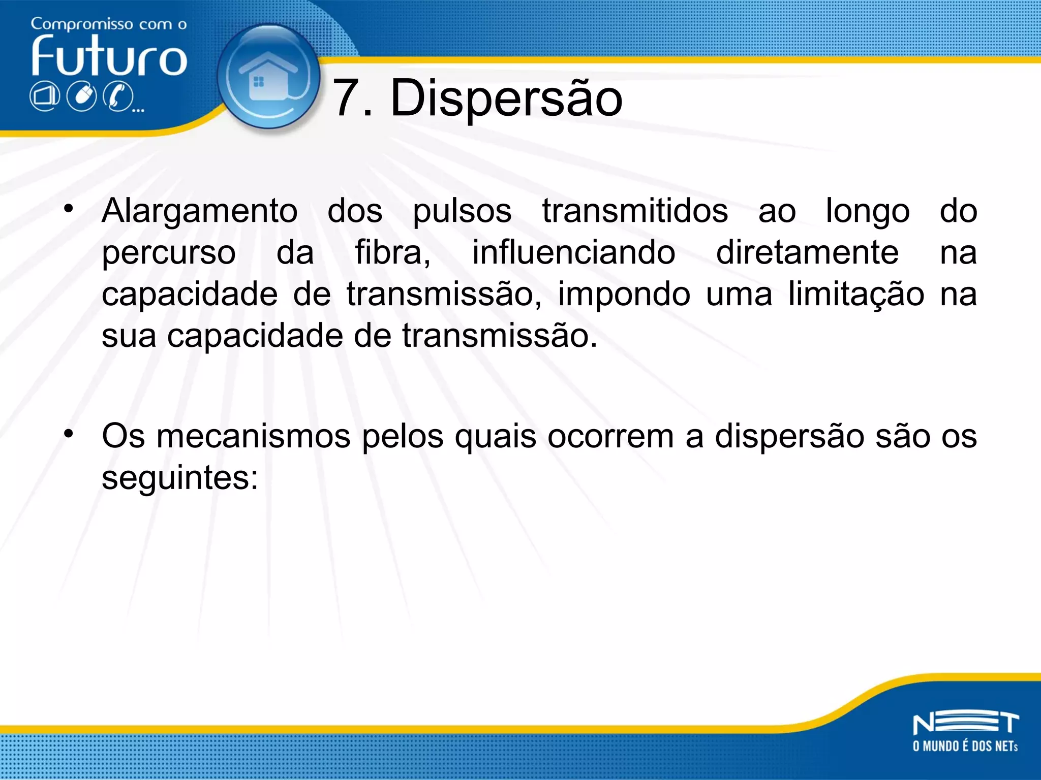 7. Dispersão
• Alargamento dos pulsos transmitidos ao longo do
percurso da fibra, influenciando diretamente na
capacidade de transmissão, impondo uma limitação na
sua capacidade de transmissão.
• Os mecanismos pelos quais ocorrem a dispersão são os
seguintes:
 