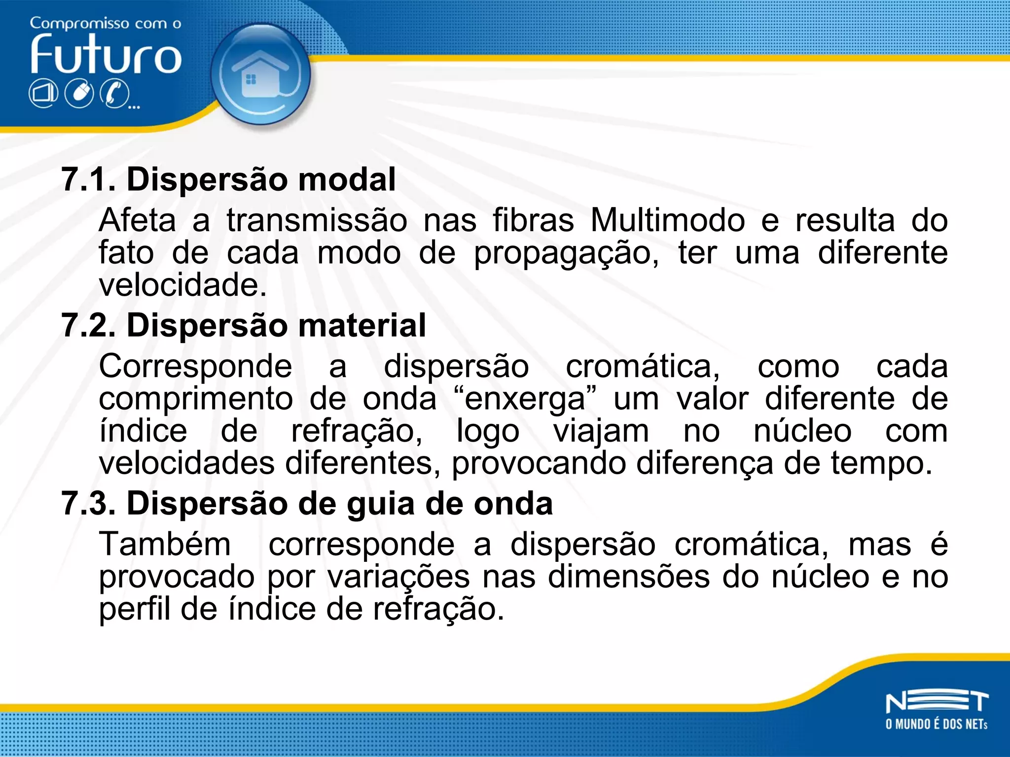 7.1. Dispersão modal
Afeta a transmissão nas fibras Multimodo e resulta do
fato de cada modo de propagação, ter uma diferente
velocidade.
7.2. Dispersão material
Corresponde a dispersão cromática, como cada
comprimento de onda “enxerga” um valor diferente de
índice de refração, logo viajam no núcleo com
velocidades diferentes, provocando diferença de tempo.
7.3. Dispersão de guia de onda
Também corresponde a dispersão cromática, mas é
provocado por variações nas dimensões do núcleo e no
perfil de índice de refração.
 