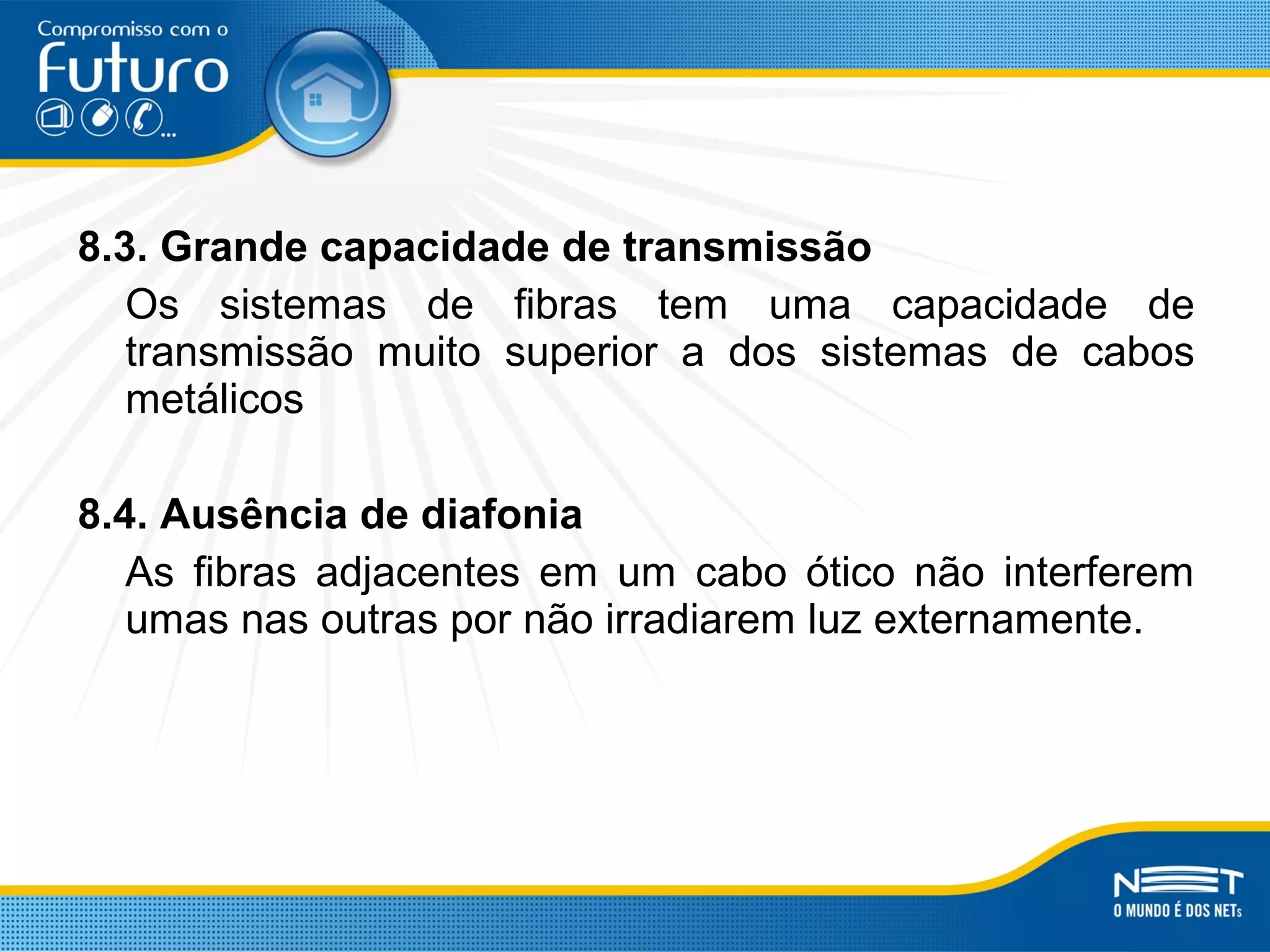 8.3. Grande capacidade de transmissão
Os sistemas de fibras tem uma capacidade de
transmissão muito superior a dos sistemas de cabos
metálicos
8.4. Ausência de diafonia
As fibras adjacentes em um cabo ótico não interferem
umas nas outras por não irradiarem luz externamente.
 