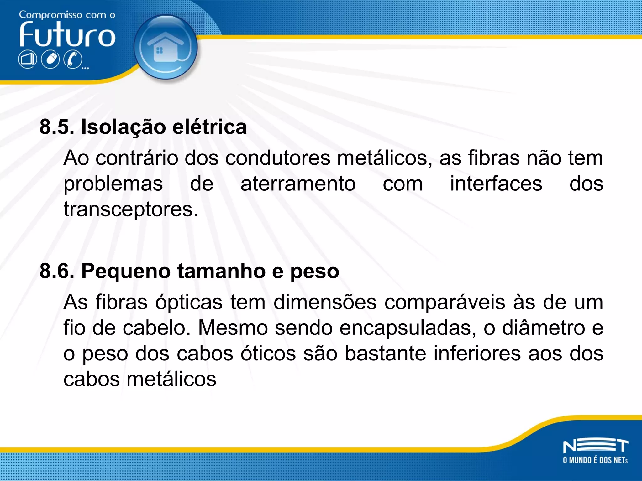 8.5. Isolação elétrica
Ao contrário dos condutores metálicos, as fibras não tem
problemas de aterramento com interfaces dos
transceptores.
8.6. Pequeno tamanho e peso
As fibras ópticas tem dimensões comparáveis às de um
fio de cabelo. Mesmo sendo encapsuladas, o diâmetro e
o peso dos cabos óticos são bastante inferiores aos dos
cabos metálicos
 