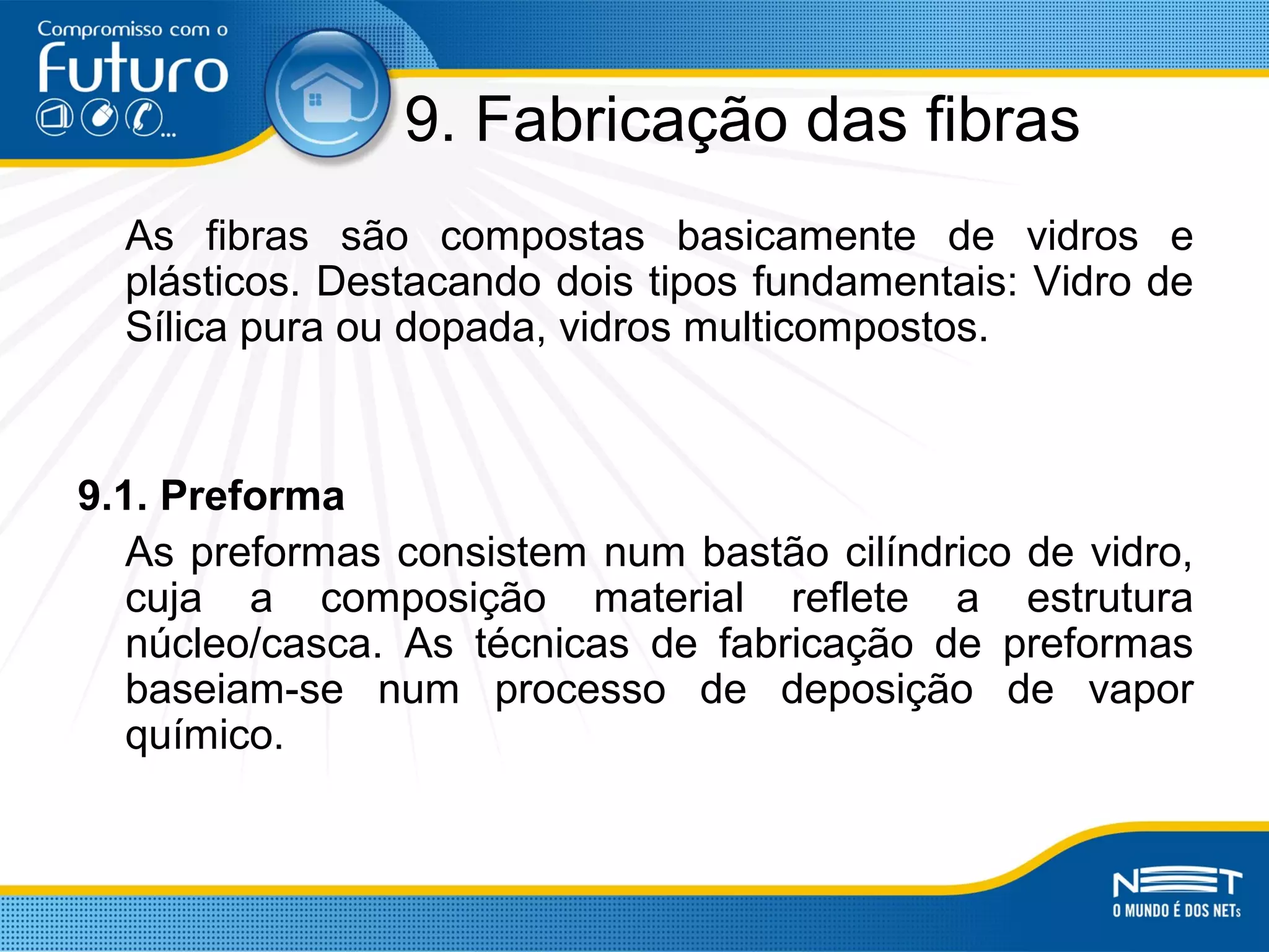 9. Fabricação das fibras
As fibras são compostas basicamente de vidros e
plásticos. Destacando dois tipos fundamentais: Vidro de
Sílica pura ou dopada, vidros multicompostos.
9.1. Preforma
As preformas consistem num bastão cilíndrico de vidro,
cuja a composição material reflete a estrutura
núcleo/casca. As técnicas de fabricação de preformas
baseiam-se num processo de deposição de vapor
químico.
 