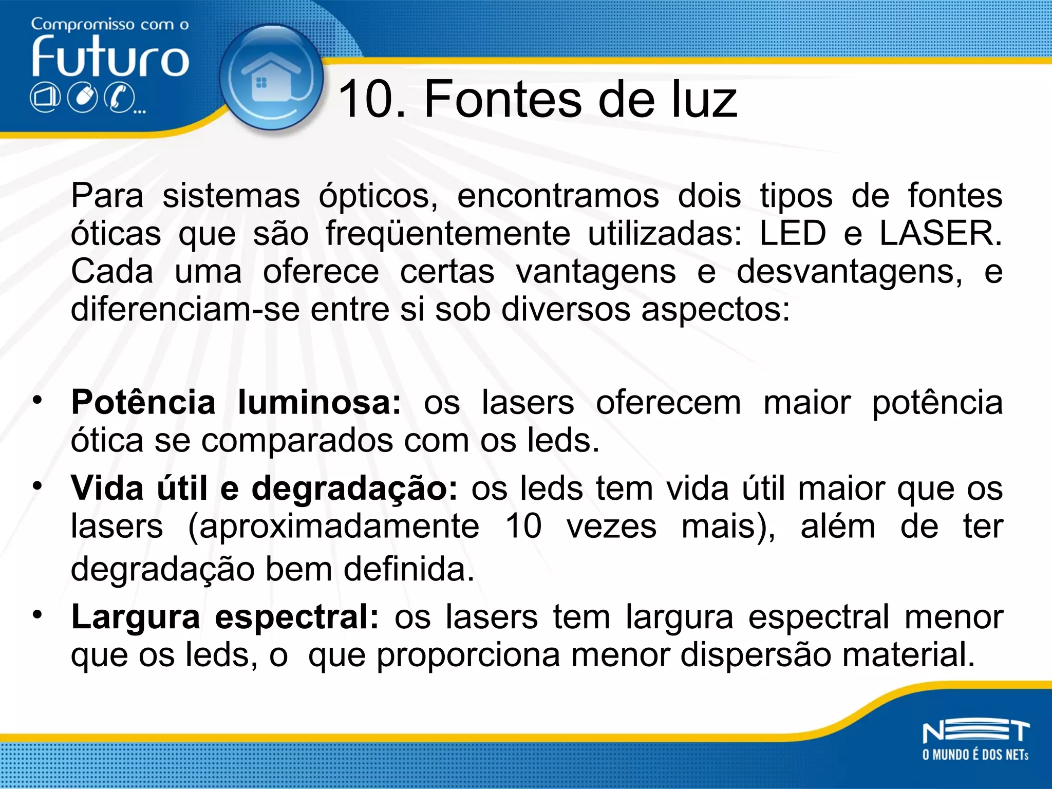 10. Fontes de luz
Para sistemas ópticos, encontramos dois tipos de fontes
óticas que são freqüentemente utilizadas: LED e LASER.
Cada uma oferece certas vantagens e desvantagens, e
diferenciam-se entre si sob diversos aspectos:
• Potência luminosa: os lasers oferecem maior potência
ótica se comparados com os leds.
• Vida útil e degradação: os leds tem vida útil maior que os
lasers (aproximadamente 10 vezes mais), além de ter
degradação bem definida.
• Largura espectral: os lasers tem largura espectral menor
que os leds, o que proporciona menor dispersão material.
 