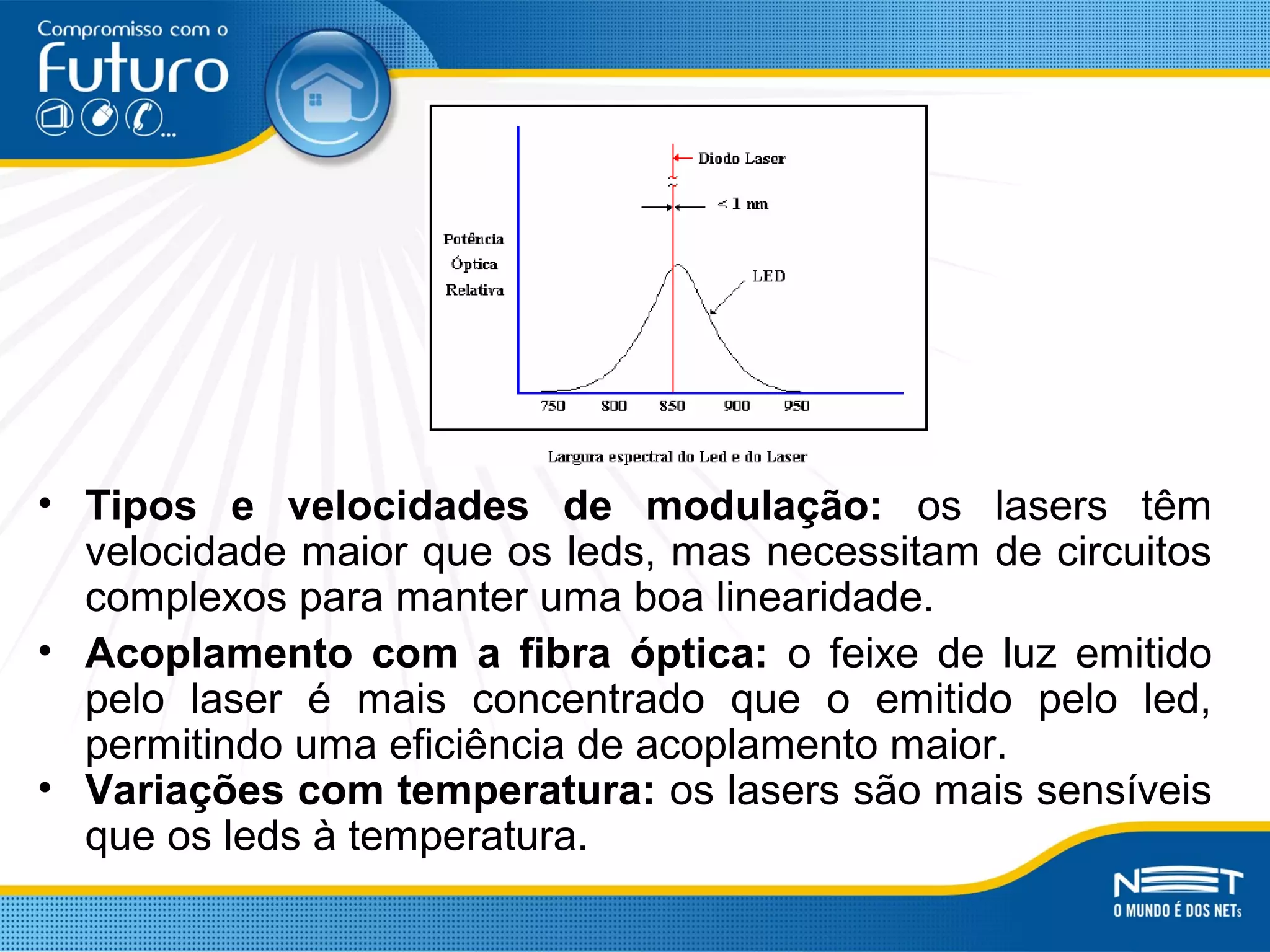 • Tipos e velocidades de modulação: os lasers têm
velocidade maior que os leds, mas necessitam de circuitos
complexos para manter uma boa linearidade.
• Acoplamento com a fibra óptica: o feixe de luz emitido
pelo laser é mais concentrado que o emitido pelo led,
permitindo uma eficiência de acoplamento maior.
• Variações com temperatura: os lasers são mais sensíveis
que os leds à temperatura.
 