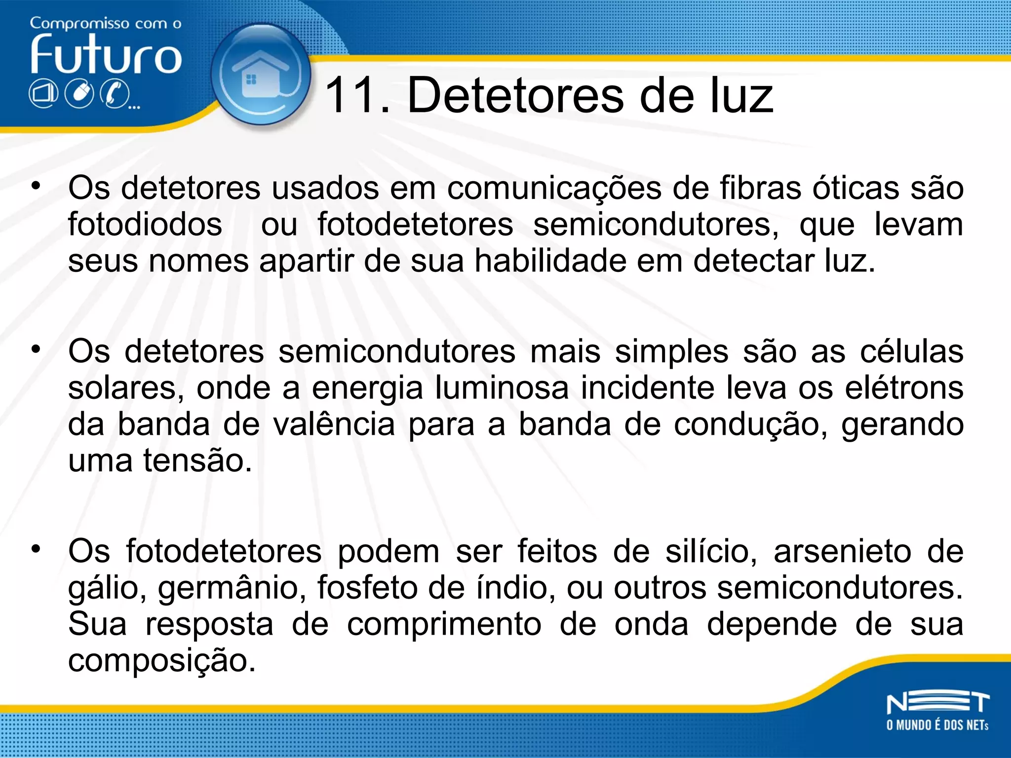 11. Detetores de luz
• Os detetores usados em comunicações de fibras óticas são
fotodiodos ou fotodetetores semicondutores, que levam
seus nomes apartir de sua habilidade em detectar luz.
• Os detetores semicondutores mais simples são as células
solares, onde a energia luminosa incidente leva os elétrons
da banda de valência para a banda de condução, gerando
uma tensão.
• Os fotodetetores podem ser feitos de silício, arsenieto de
gálio, germânio, fosfeto de índio, ou outros semicondutores.
Sua resposta de comprimento de onda depende de sua
composição.
 