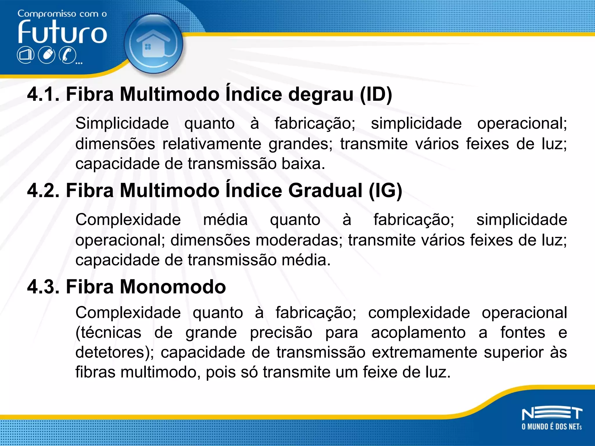 4.1. Fibra Multimodo Índice degrau (ID)
Simplicidade quanto à fabricação; simplicidade operacional;
dimensões relativamente grandes; transmite vários feixes de luz;
capacidade de transmissão baixa.
4.2. Fibra Multimodo Índice Gradual (IG)
Complexidade média quanto à fabricação; simplicidade
operacional; dimensões moderadas; transmite vários feixes de luz;
capacidade de transmissão média.
4.3. Fibra Monomodo
Complexidade quanto à fabricação; complexidade operacional
(técnicas de grande precisão para acoplamento a fontes e
detetores); capacidade de transmissão extremamente superior às
fibras multimodo, pois só transmite um feixe de luz.
 