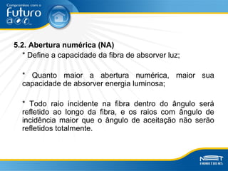 5.2. Abertura numérica (NA)
* Define a capacidade da fibra de absorver luz;
* Quanto maior a abertura numérica, maior sua
capacidade de absorver energia luminosa;
* Todo raio incidente na fibra dentro do ângulo será
refletido ao longo da fibra, e os raios com ângulo de
incidência maior que o ângulo de aceitação não serão
refletidos totalmente.
 