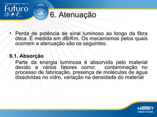 6. Atenuação
• Perda de potência de sinal luminoso ao longo da fibra
ótica. É medida em dB/Km. Os mecanismos pelos quais
ocorrem a atenuação são os seguintes:
6.1. Absorção
Parte da energia luminosa é absorvida pelo material
devido a vários fatores como: contaminação no
processo de fabricação, presença de moléculas de água
dissolvidas no vidro, variação na densidade do material
 