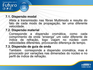 7.1. Dispersão modal
Afeta a transmissão nas fibras Multimodo e resulta do
fato de cada modo de propagação, ter uma diferente
velocidade.
7.2. Dispersão material
Corresponde a dispersão cromática, como cada
comprimento de onda “enxerga” um valor diferente de
índice de refração, logo viajam no núcleo com
velocidades diferentes, provocando diferença de tempo.
7.3. Dispersão de guia de onda
Também corresponde a dispersão cromática, mas é
provocado por variações nas dimensões do núcleo e no
perfil de índice de refração.
 