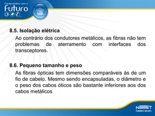 8.5. Isolação elétrica
Ao contrário dos condutores metálicos, as fibras não tem
problemas de aterramento com interfaces dos
transceptores.
8.6. Pequeno tamanho e peso
As fibras ópticas tem dimensões comparáveis às de um
fio de cabelo. Mesmo sendo encapsuladas, o diâmetro e
o peso dos cabos óticos são bastante inferiores aos dos
cabos metálicos
 